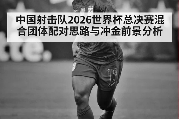 中国射击队2026世界杯总决赛混合团体配对思路与冲金前景分析 - nine game