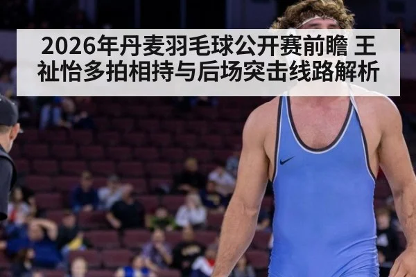 2026年丹麦羽毛球公开赛前瞻 王祉怡多拍相持与后场突击线路解析